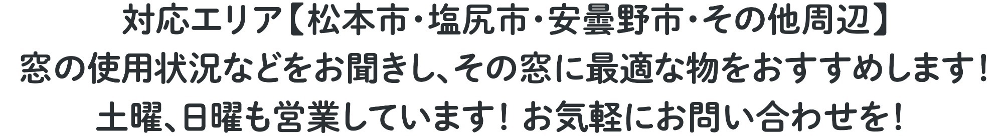 対応エリア【松本市・塩尻市・安曇野市・その他周辺】 窓の使用状況などをお聞きし、その窓に最適な物をおすすめします! 土曜、日曜も営業しています! お気軽にお問い合わせを!